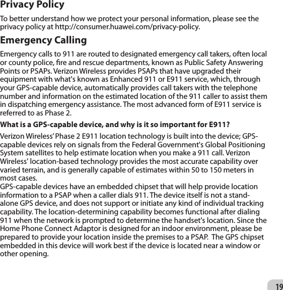 19Privacy PolicyTo better understand how we protect your personal information, please see the privacy policy at http://consumer.huawei.com/privacy-policy.Emergency CallingEmergency calls to 911 are routed to designated emergency call takers, often local or county police, re and rescue departments, known as Public Safety Answering Points or PSAPs. Verizon Wireless provides PSAPs that have upgraded their equipment with what&apos;s known as Enhanced 911 or E911 service, which, through your GPS-capable device, automatically provides call takers with the telephone number and information on the estimated location of the 911 caller to assist them in dispatching emergency assistance. The most advanced form of E911 service is referred to as Phase 2.What is a GPS-capable device, and why is it so important for E911? Verizon Wireless’ Phase 2 E911 location technology is built into the device; GPS-capable devices rely on signals from the Federal Government&apos;s Global Positioning System satellites to help estimate location when you make a 911 call. Verizon Wireless&apos; location-based technology provides the most accurate capability over varied terrain, and is generally capable of estimates within 50 to 150 meters in most cases.GPS-capable devices have an embedded chipset that will help provide location information to a PSAP when a caller dials 911. The device itself is not a stand-alone GPS device, and does not support or initiate any kind of individual tracking capability. The location-determining capability becomes functional after dialing 911 when the network is prompted to determine the handset&apos;s location. Since the Home Phone Connect Adaptor is designed for an indoor environment, please be prepared to provide your location inside the premises to a PSAP.  The GPS chipset embedded in this device will work best if the device is located near a window or other opening.