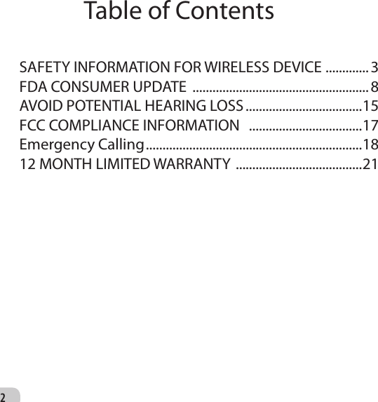 2SAFETY INFORMATION FOR WIRELESS DEVICE  .............3FDA CONSUMER UPDATE  .....................................................8AVOID POTENTIAL HEARING LOSS ...................................15FCC COMPLIANCE INFORMATION   ..................................17Emergency Calling .................................................................1812 MONTH LIMITED WARRANTY  ......................................21Table of Contents