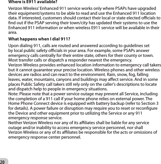 20Where is E911 available? Verizon Wireless’ Enhanced 911 service works only where PSAPs have upgraded their equipment/systems to be able to read and use the Enhanced 911 location data. If interested, customers should contact their local or state elected ocials to nd out if the PSAP serving their town/city has updated their systems to use the Enhanced 911 information or when wireless E911 service will be available in their area. What happens when I dial 911? Upon dialing 911, calls are routed and answered according to guidelines set by local public safety ocials in your area. For example, some PSAPs answer emergency calls centrally for their entire state, others for their county or town. Most transfer calls or dispatch a responder nearest the emergency.Verizon Wireless provides enhanced location information to emergency call takers but it cannot guarantee your precise location. Wireless phones and other wireless devices are radios and can react to the environment. Rain, snow, fog, falling leaves, water, mountains, canyons and buildings may aect service. And in some places Public Safety call takers still rely only on the caller&apos;s descriptions to locate and dispatch help to people in emergency situations.Note: Please note that a power service outage may prevent all Service, including the completion of a 911 call if your home phone relies on external power. The Home Phone Connect device is equipped with battery backup (refer to Section 3 for details). A power failure or disruption may require you to reset or recongure the Device and other equipment prior to utilizing the Service or any 911 emergency response service.Neither Verizon Wireless nor any of its aliates shall be liable for any service outage and/or inability to access emergency service personnel, nor shall Verizon Wireless or any of its aliates be responsible for the acts or omissions of emergency response center personnel.