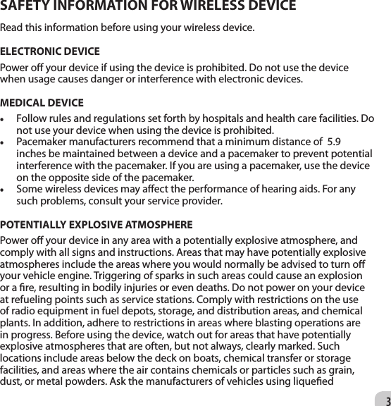 3SAFETY INFORMATION FOR WIRELESS DEVICE Read this information before using your wireless device. ELECTRONIC DEVICE Power o your device if using the device is prohibited. Do not use the device when usage causes danger or interference with electronic devices.  MEDICAL DEVICE • Follow rules and regulations set forth by hospitals and health care facilities. Do not use your device when using the device is prohibited. • Pacemaker manufacturers recommend that a minimum distance of  5.9 inches be maintained between a device and a pacemaker to prevent potential interference with the pacemaker. If you are using a pacemaker, use the device on the opposite side of the pacemaker.• Some wireless devices may aect the performance of hearing aids. For any such problems, consult your service provider. POTENTIALLY EXPLOSIVE ATMOSPHERE Power o your device in any area with a potentially explosive atmosphere, and comply with all signs and instructions. Areas that may have potentially explosive atmospheres include the areas where you would normally be advised to turn o your vehicle engine. Triggering of sparks in such areas could cause an explosion or a re, resulting in bodily injuries or even deaths. Do not power on your device at refueling points such as service stations. Comply with restrictions on the use of radio equipment in fuel depots, storage, and distribution areas, and chemical plants. In addition, adhere to restrictions in areas where blasting operations are in progress. Before using the device, watch out for areas that have potentially explosive atmospheres that are often, but not always, clearly marked. Such locations include areas below the deck on boats, chemical transfer or storage facilities, and areas where the air contains chemicals or particles such as grain, dust, or metal powders. Ask the manufacturers of vehicles using liqueed 