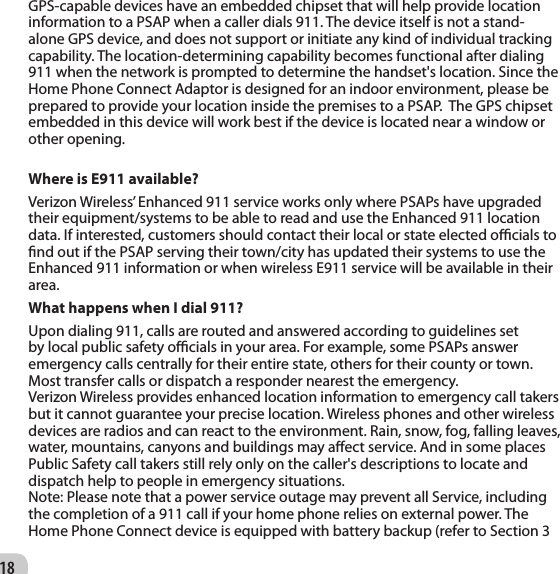 18GPS-capable devices have an embedded chipset that will help provide location information to a PSAP when a caller dials 911. The device itself is not a stand-alone GPS device, and does not support or initiate any kind of individual tracking capability. The location-determining capability becomes functional after dialing 911 when the network is prompted to determine the handset&apos;s location. Since the Home Phone Connect Adaptor is designed for an indoor environment, please be prepared to provide your location inside the premises to a PSAP.  The GPS chipset embedded in this device will work best if the device is located near a window or other opening.Where is E911 available? Verizon Wireless’ Enhanced 911 service works only where PSAPs have upgraded their equipment/systems to be able to read and use the Enhanced 911 location data. If interested, customers should contact their local or state elected ocials to nd out if the PSAP serving their town/city has updated their systems to use the Enhanced 911 information or when wireless E911 service will be available in their area. What happens when I dial 911? Upon dialing 911, calls are routed and answered according to guidelines set by local public safety ocials in your area. For example, some PSAPs answer emergency calls centrally for their entire state, others for their county or town. Most transfer calls or dispatch a responder nearest the emergency.Verizon Wireless provides enhanced location information to emergency call takers but it cannot guarantee your precise location. Wireless phones and other wireless devices are radios and can react to the environment. Rain, snow, fog, falling leaves, water, mountains, canyons and buildings may aect service. And in some places Public Safety call takers still rely only on the caller&apos;s descriptions to locate and dispatch help to people in emergency situations.Note: Please note that a power service outage may prevent all Service, including the completion of a 911 call if your home phone relies on external power. The Home Phone Connect device is equipped with battery backup (refer to Section 3 