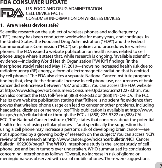 7FDA CONSUMER UPDATE U.S. FOOD AND DRUG ADMINISTRATION CELL DEVICE FACTS CONSUMER INFORMATION ON WIRELESS DEVICES 1.  Are wireless devices safe? Scientic research on the subject of wireless phones and radio frequency (“RF”) energy has been conducted worldwide for many years, and continues. In the United States, the Food and Drug Administration (“FDA”) and the Federal Communications Commission (“FCC”) set policies and procedures for wireless phones. The FDA issued a website publication on health issues related to cell phone usage where it states that, while research is ongoing, “available scientic evidence—including World Health Organization [“WHO”] ndings [in the Interphone study] released May 17, 2010—shows no increased health risk due to radiofrequency (RF) energy, a form of electromagnetic radiation that is emitted by cell phones.” The FDA also cites a separate National Cancer Institute program nding that, despite the dramatic increase in cell phone use, occurrences of brain cancer did notincrease between 1987 and 2005. You can access the FDA website at http://www.fda.gov/ForConsumers/ConsumerUpdates/ucm212273.htm. You can also contact the FDA toll-free at (888) 463-6332 or (888) INFO-FDA. The FCC has its own website publication stating that “[t]here is no scientic evidence that proves that wireless phone usage can lead to cancer or other problems, including headaches, dizziness or memory loss.” This publication is available at http://www.fcc.gov/cgb/cellular.html or through the FCC at (888) 225-5322 or (888) CALL-FCC. The National Cancer Institute (“NCI”) states that concerns about the potential health eects of using cellular phones—“and specically the suggestion that using a cell phone may increase a person’s risk of developing brain cancer—are not supported by a growing body of research on the subject.” You can access NCI’s review of the research at http://www.cancer.gov/ncicancerbulletin/NCI_Cancer_Bulletin_092308/page7. The WHO’s Interphone study is the largest study of cell phone use and brain tumors ever undertaken. WHO summarized its conclusions concerning Interphone as follows: “Overall, no increase in risk of glioma or meningioma was observed with use of mobile phones. There were suggestions 