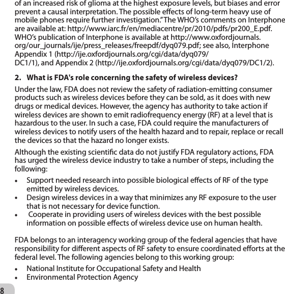 8of an increased risk of glioma at the highest exposure levels, but biases and error prevent a causal interpretation. The possible eects of long-term heavy use of mobile phones require further investigation.” The WHO’s comments on Interphone are available at: http://www.iarc.fr/en/mediacentre/pr/2010/pdfs/pr200_E.pdf. WHO’s publication of Interphone is available at http://www.oxfordjournals.org/our_journals/ije/press_releases/freepdf/dyq079.pdf; see also, Interphone Appendix 1 (http://ije.oxfordjournals.org/cgi/data/dyq079/DC1/1), and Appendix 2 (http://ije.oxfordjournals.org/cgi/data/dyq079/DC1/2).2.  What is FDA&apos;s role concerning the safety of wireless devices? Under the law, FDA does not review the safety of radiation-emitting consumer products such as wireless devices before they can be sold, as it does with new drugs or medical devices. However, the agency has authority to take action if wireless devices are shown to emit radiofrequency energy (RF) at a level that is hazardous to the user. In such a case, FDA could require the manufacturers of wireless devices to notify users of the health hazard and to repair, replace or recall the devices so that the hazard no longer exists. Although the existing scientic data do not justify FDA regulatory actions, FDA has urged the wireless device industry to take a number of steps, including thefollowing:  • Support needed research into possible biological eects of RF of the type emitted by wireless devices. • Design wireless devices in a way that minimizes any RF exposure to the user that is not necessary for device function.•  Cooperate in providing users of wireless devices with the best possible information on possible eects of wireless device use on human health.   FDA belongs to an interagency working group of the federal agencies that have responsibility for dierent aspects of RF safety to ensure coordinated eorts at the federal level. The following agencies belong to this working group: • National Institute for Occupational Safety and Health   • Environmental Protection Agency   