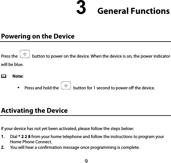 9 3  General Functions 10B10BPowering on the Device Press the    button to power on the device. When the device is on, the power indicator will be blue.  Note:  Press and hold the    button for 1 second to power off the device. 11B11BActivating the Device If your device has not yet been activated, please follow the steps below: 1.  Dial * 2 2 8 from your home telephone and follow the instructions to program your Home Phone Connect. 2.  You will hear a confirmation message once programming is complete. 
