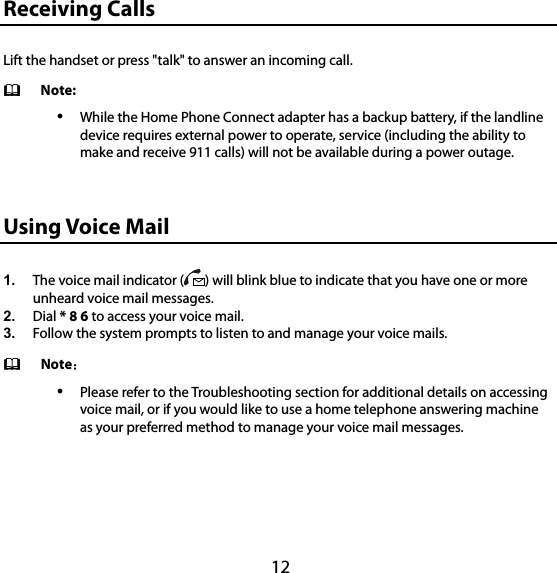 12 15B15BReceiving Calls Lift the handset or press &quot;talk&quot; to answer an incoming call.    Note:  While the Home Phone Connect adapter has a backup battery, if the landline device requires external power to operate, service (including the ability to make and receive 911 calls) will not be available during a power outage. 16B16BUsing Voice Mail 1.  The voice mail indicator ( ) will blink blue to indicate that you have one or more unheard voice mail messages. 2.  Dial * 8 6 to access your voice mail.   3.  Follow the system prompts to listen to and manage your voice mails.  Note：  Please refer to the Troubleshooting section for additional details on accessing voice mail, or if you would like to use a home telephone answering machine as your preferred method to manage your voice mail messages. 