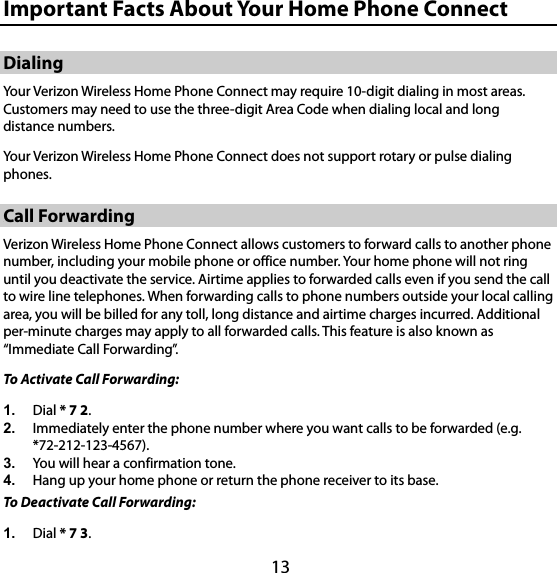 13 17B17BImportant Facts About Your Home Phone Connect 21B21BDialing Your Verizon Wireless Home Phone Connect may require 10-digit dialing in most areas. Customers may need to use the three-digit Area Code when dialing local and long distance numbers. Your Verizon Wireless Home Phone Connect does not support rotary or pulse dialing phones. 22B22BCall Forwarding Verizon Wireless Home Phone Connect allows customers to forward calls to another phone number, including your mobile phone or office number. Your home phone will not ring until you deactivate the service. Airtime applies to forwarded calls even if you send the call to wire line telephones. When forwarding calls to phone numbers outside your local calling area, you will be billed for any toll, long distance and airtime charges incurred. Additional per-minute charges may apply to all forwarded calls. This feature is also known as “Immediate Call Forwarding”. To Activate Call Forwarding:   1.  Dial * 7 2.  2.  Immediately enter the phone number where you want calls to be forwarded (e.g. *72-212-123-4567).  3.  You will hear a confirmation tone.   4.  Hang up your home phone or return the phone receiver to its base.   To Deactivate Call Forwarding:   1.  Dial * 7 3.  