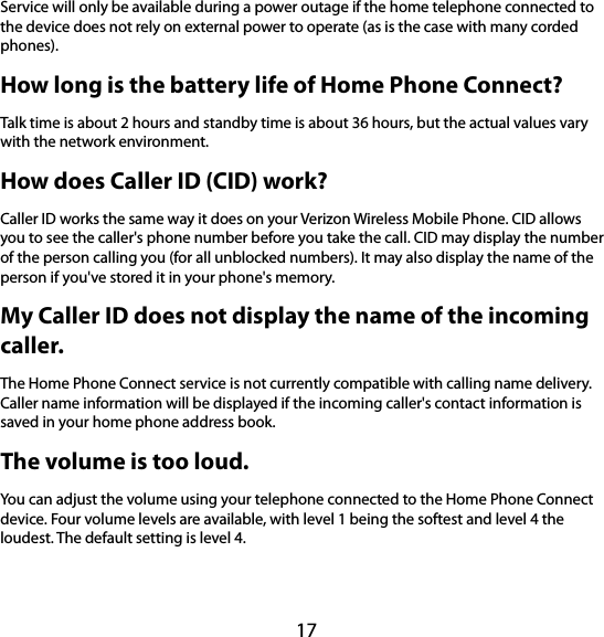 17 Service will only be available during a power outage if the home telephone connected to the device does not rely on external power to operate (as is the case with many corded phones). How long is the battery life of Home Phone Connect? Talk time is about 2 hours and standby time is about 36 hours, but the actual values vary with the network environment. How does Caller ID (CID) work? Caller ID works the same way it does on your Verizon Wireless Mobile Phone. CID allows you to see the caller&apos;s phone number before you take the call. CID may display the number of the person calling you (for all unblocked numbers). It may also display the name of the person if you&apos;ve stored it in your phone&apos;s memory. My Caller ID does not display the name of the incoming caller.  The Home Phone Connect service is not currently compatible with calling name delivery. Caller name information will be displayed if the incoming caller&apos;s contact information is saved in your home phone address book. The volume is too loud. You can adjust the volume using your telephone connected to the Home Phone Connect device. Four volume levels are available, with level 1 being the softest and level 4 the loudest. The default setting is level 4. 