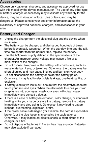 12 Accessories Choose only batteries, chargers, and accessories approved for use with this model by the device manufacturer. The use of any other type of battery, charger, or accessory may invalidate any warranty for the device, may be in violation of local rules or laws, and may be dangerous. Please contact your dealer for information about the availability of approved batteries, chargers, and accessories in your area. Battery and Charger  Unplug the charger from the electrical plug and the device when not in use.  The battery can be charged and discharged hundreds of times before it eventually wears out. When the standby time and the talk time are shorter than the normal time, replace the battery.  Use the AC power supply defined in the specifications of the charger. An improper power voltage may cause a fire or a malfunction of the charger.  Do not connect two poles of the battery with conductors, such as metal materials, keys, or jewelries. Otherwise, the battery may be short-circuited and may cause injuries and burns on your body.  Do not disassemble the battery or solder the battery poles. Otherwise, it may lead to electrolyte leakage, overheating, fire, or explosion.  If battery electrolyte leaks out, ensure that the electrolyte does not touch your skin and eyes. When the electrolyte touches your skin or splashes into your eyes, wash your eyes with clean water immediately and consult a doctor.  If there is a case of battery deformation, color change, or abnormal heating while you charge or store the battery, remove the battery immediately and stop using it. Otherwise, it may lead to battery leakage, overheating, explosion, or fire.  If the power cable is damaged (for example, the cord is exposed or broken), or the plug loosens, stop using the cable at once. Otherwise, it may lead to an electric shock, a short circuit of the charger, or a fire.  Do not dispose of batteries in fire as they may explode. Batteries may also explode if damaged. 