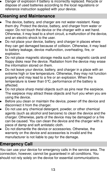 13  Danger of explosion if battery is incorrectly replaced. Recycle or dispose of used batteries according to the local regulations or reference instruction supplied with your device. Cleaning and Maintenance  The device, battery, and charger are not water-resistant. Keep them dry. Protect the device, battery, and charger from water or vapor. Do not touch the device or the charger with a wet hand. Otherwise, it may lead to a short circuit, a malfunction of the device, and an electric shock to the user.  Do not place your device, battery, and charger in places where they can get damaged because of collision. Otherwise, it may lead to battery leakage, device malfunction, overheating, fire, or explosion.    Do not place magnetic storage media such as magnetic cards and floppy disks near the device. Radiation from the device may erase the information stored on them.  Do not leave your device, battery, and charger in a place with an extreme high or low temperature. Otherwise, they may not function properly and may lead to a fire or an explosion. When the temperature is lower than 0°C, performance of the battery is affected.  Do not place sharp metal objects such as pins near the earpiece. The earpiece may attract these objects and hurt you when you are using the device.  Before you clean or maintain the device, power off the device and disconnect it from the charger.    Do not use any chemical detergent, powder, or other chemical agents (such as alcohol and benzene) to clean the device and the charger. Otherwise, parts of the device may be damaged or a fire can be caused. You can clean the device and the charger with a piece of damp and soft antistatic cloth.  Do not dismantle the device or accessories. Otherwise, the warranty on the device and accessories is invalid and the manufacturer is not liable to pay for the damage. Emergency Call You can use your device for emergency calls in the service area. The connection, however, cannot be guaranteed in all conditions. You should not rely solely on the device for essential communications. 