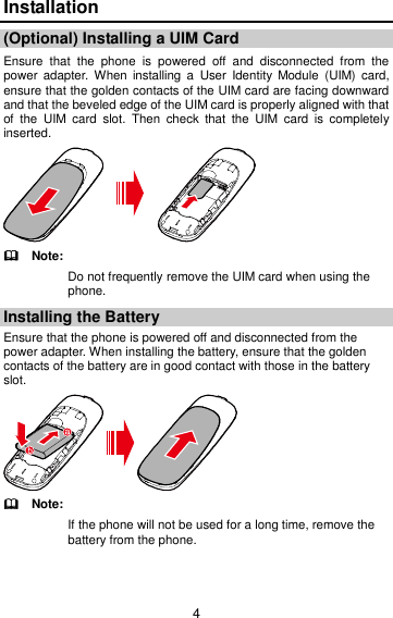 4 Installation (Optional) Installing a UIM Card   Ensure  that  the  phone  is  powered  off  and  disconnected  from  the power  adapter.  When  installing a  User  Identity  Module  (UIM)  card, ensure that the golden contacts of the UIM card are facing downward and that the beveled edge of the UIM card is properly aligned with that of  the  UIM  card  slot.  Then  check  that  the  UIM  card  is  completely inserted.    Note: Do not frequently remove the UIM card when using the phone. Installing the Battery Ensure that the phone is powered off and disconnected from the power adapter. When installing the battery, ensure that the golden contacts of the battery are in good contact with those in the battery slot.    Note: If the phone will not be used for a long time, remove the battery from the phone. 
