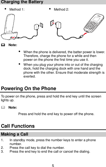 5 Charging the Battery  Method 1:    Method 2:            Note:  When the phone is delivered, the batter power is lower. Therefore, charge the phone for a while and then power on the phone the first time you use it.  When you plug your phone into or out of the charging dock, hold the charging dock with one hand and the phone with the other. Ensure that moderate strength is exerted. Powering On the Phone To power on the phone, press and hold the end key until the screen lights up.   Note: Press and hold the end key to power off the phone. Call Functions Making a Call 1.  In standby mode, press the number keys to enter a phone number. 2.  Press the call key to dial the number. 3.  Press the end key to end the call or cancel the dialing. 