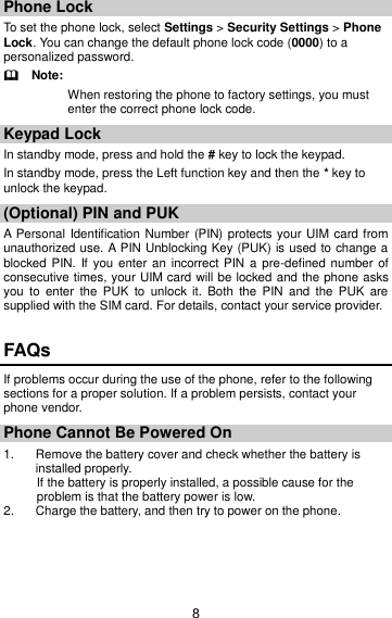 8 Phone Lock To set the phone lock, select Settings &gt; Security Settings &gt; Phone Lock. You can change the default phone lock code (0000) to a personalized password.   Note: When restoring the phone to factory settings, you must   enter the correct phone lock code. Keypad Lock In standby mode, press and hold the # key to lock the keypad. In standby mode, press the Left function key and then the * key to unlock the keypad. (Optional) PIN and PUK   A  Personal  Identification Number (PIN) protects your UIM card from unauthorized use. A PIN Unblocking Key (PUK) is used to change a blocked PIN.  If you enter an  incorrect PIN  a  pre-defined number of consecutive times, your UIM card will be locked and the phone asks you  to  enter  the  PUK  to  unlock  it.  Both  the  PIN  and  the  PUK  are supplied with the SIM card. For details, contact your service provider. FAQs If problems occur during the use of the phone, refer to the following sections for a proper solution. If a problem persists, contact your phone vendor. Phone Cannot Be Powered On 1.  Remove the battery cover and check whether the battery is installed properly. If the battery is properly installed, a possible cause for the problem is that the battery power is low. 2.  Charge the battery, and then try to power on the phone. 