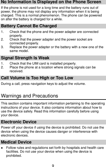 9 No Information Is Displayed on the Phone Screen If the phone is not used for a long time and the battery runs out of power, the phone may not display any information when it is being charged. This is a normal phenomenon. The phone can be powered on after the battery is charged for a while. Battery Cannot Be Charged 1.  Check that the phone and the power adapter are connected properly. 2.  Check that the power adapter and the power socket are connected properly. 3.  Replace the power adapter or the battery with a new one of the same model. Signal Strength Is Weak 1.  Check that the UIM card is installed properly. 2.  Place the phone at a location where strong signals can be received. Call Volume is Too High or Too Low During a call, press navigation keys to adjust the volume. Warnings and Precautions This section contains important information pertaining to the operating instructions of your device. It also contains information about how to use the device safely. Read this information carefully before using your device. Electronic Device Power off your device if using the device is prohibited. Do not use the device when using the device causes danger or interference with electronic devices. Medical Device  Follow rules and regulations set forth by hospitals and health care facilities. Do not use your device when using the device is prohibited. 