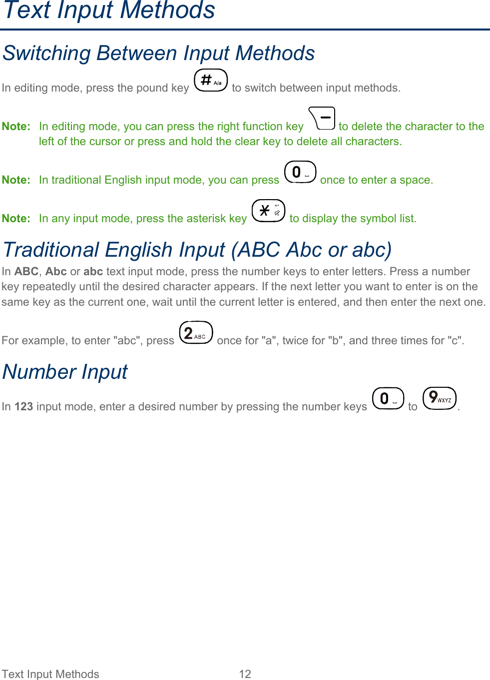 Text Input Methods 12   Text Input Methods Switching Between Input Methods In editing mode, press the pound key   to switch between input methods. Note: In editing mode, you can press the right function key   to delete the character to the left of the cursor or press and hold the clear key to delete all characters. Note: In traditional English input mode, you can press   once to enter a space. Note: In any input mode, press the asterisk key   to display the symbol list. Traditional English Input (ABC Abc or abc) In ABC, Abc or abc text input mode, press the number keys to enter letters. Press a number key repeatedly until the desired character appears. If the next letter you want to enter is on the same key as the current one, wait until the current letter is entered, and then enter the next one. For example, to enter &quot;abc&quot;, press   once for &quot;a&quot;, twice for &quot;b&quot;, and three times for &quot;c&quot;. Number Input In 123 input mode, enter a desired number by pressing the number keys   to  .  