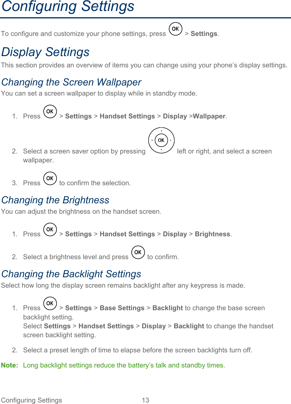 Configuring Settings 13   Configuring Settings To configure and customize your phone settings, press   &gt; Settings. Display Settings This section provides an overview of items you can change using your phone’s display settings. Changing the Screen Wallpaper You can set a screen wallpaper to display while in standby mode. 1.  Press   &gt; Settings &gt; Handset Settings &gt; Display &gt;Wallpaper. 2. Select a screen saver option by pressing   left or right, and select a screen wallpaper. 3.  Press   to confirm the selection. Changing the Brightness You can adjust the brightness on the handset screen. 1.  Press   &gt; Settings &gt; Handset Settings &gt; Display &gt; Brightness. 2. Select a brightness level and press   to confirm. Changing the Backlight Settings Select how long the display screen remains backlight after any keypress is made. 1.  Press   &gt; Settings &gt; Base Settings &gt; Backlight to change the base screen backlight setting. Select Settings &gt; Handset Settings &gt; Display &gt; Backlight to change the handset screen backlight setting. 2.  Select a preset length of time to elapse before the screen backlights turn off. Note: Long backlight settings reduce the battery’s talk and standby times. 