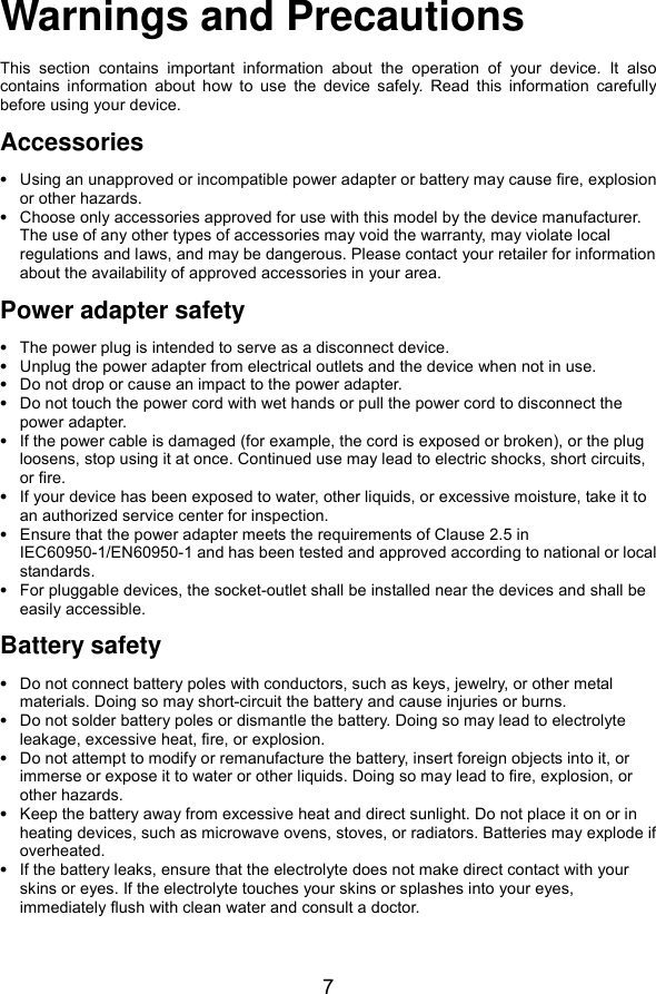  7 Warnings and Precautions This  section  contains  important  information  about  the  operation  of  your  device.  It  also contains  information  about  how  to  use  the  device  safely.  Read  this  information  carefully before using your device. Accessories  Using an unapproved or incompatible power adapter or battery may cause fire, explosion or other hazards.  Choose only accessories approved for use with this model by the device manufacturer. The use of any other types of accessories may void the warranty, may violate local regulations and laws, and may be dangerous. Please contact your retailer for information about the availability of approved accessories in your area. Power adapter safety  The power plug is intended to serve as a disconnect device.  Unplug the power adapter from electrical outlets and the device when not in use.  Do not drop or cause an impact to the power adapter.  Do not touch the power cord with wet hands or pull the power cord to disconnect the power adapter.  If the power cable is damaged (for example, the cord is exposed or broken), or the plug loosens, stop using it at once. Continued use may lead to electric shocks, short circuits, or fire.  If your device has been exposed to water, other liquids, or excessive moisture, take it to an authorized service center for inspection.  Ensure that the power adapter meets the requirements of Clause 2.5 in IEC60950-1/EN60950-1 and has been tested and approved according to national or local standards.  For pluggable devices, the socket-outlet shall be installed near the devices and shall be easily accessible. Battery safety  Do not connect battery poles with conductors, such as keys, jewelry, or other metal materials. Doing so may short-circuit the battery and cause injuries or burns.  Do not solder battery poles or dismantle the battery. Doing so may lead to electrolyte leakage, excessive heat, fire, or explosion.  Do not attempt to modify or remanufacture the battery, insert foreign objects into it, or immerse or expose it to water or other liquids. Doing so may lead to fire, explosion, or other hazards.  Keep the battery away from excessive heat and direct sunlight. Do not place it on or in heating devices, such as microwave ovens, stoves, or radiators. Batteries may explode if overheated.  If the battery leaks, ensure that the electrolyte does not make direct contact with your skins or eyes. If the electrolyte touches your skins or splashes into your eyes, immediately flush with clean water and consult a doctor. 