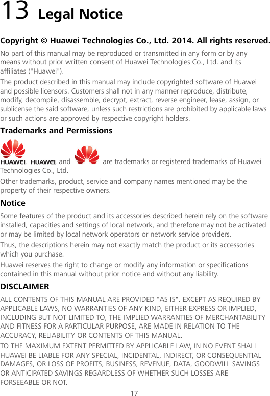  17 13 Legal Notice Copyright © Huawei Technologies Co., Ltd. 2014. All rights reserved. No part of this manual may be reproduced or transmitted in any form or by any means without prior written consent of Huawei Technologies Co., Ltd. and its affiliates (&quot;Huawei&quot;). The product described in this manual may include copyrighted software of Huawei and possible licensors. Customers shall not in any manner reproduce, distribute, modify, decompile, disassemble, decrypt, extract, reverse engineer, lease, assign, or sublicense the said software, unless such restrictions are prohibited by applicable laws or such actions are approved by respective copyright holders. Trademarks and Permissions ,  , and   are trademarks or registered trademarks of Huawei Technologies Co., Ltd. Other trademarks, product, service and company names mentioned may be the property of their respective owners. Notice Some features of the product and its accessories described herein rely on the software installed, capacities and settings of local network, and therefore may not be activated or may be limited by local network operators or network service providers. Thus, the descriptions herein may not exactly match the product or its accessories which you purchase. Huawei reserves the right to change or modify any information or specifications contained in this manual without prior notice and without any liability. DISCLAIMER ALL CONTENTS OF THIS MANUAL ARE PROVIDED &quot;AS IS&quot;. EXCEPT AS REQUIRED BY APPLICABLE LAWS, NO WARRANTIES OF ANY KIND, EITHER EXPRESS OR IMPLIED, INCLUDING BUT NOT LIMITED TO, THE IMPLIED WARRANTIES OF MERCHANTABILITY AND FITNESS FOR A PARTICULAR PURPOSE, ARE MADE IN RELATION TO THE ACCURACY, RELIABILITY OR CONTENTS OF THIS MANUAL. TO THE MAXIMUM EXTENT PERMITTED BY APPLICABLE LAW, IN NO EVENT SHALL HUAWEI BE LIABLE FOR ANY SPECIAL, INCIDENTAL, INDIRECT, OR CONSEQUENTIAL DAMAGES, OR LOSS OF PROFITS, BUSINESS, REVENUE, DATA, GOODWILL SAVINGS OR ANTICIPATED SAVINGS REGARDLESS OF WHETHER SUCH LOSSES ARE FORSEEABLE OR NOT. 
