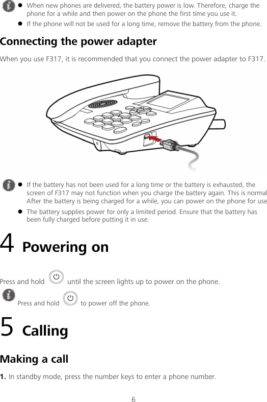  6 Connecting the power adapter When you use F317, it is recommended that you connect the power adapter to F317.  4 Powering on Press and hold   until the screen lights up to power on the phone. 5 Calling Making a call 1. In standby mode, press the number keys to enter a phone number.   When new phones are delivered, the battery power is low. Therefore, charge the phone for a while and then power on the phone the first time you use it.  If the phone will not be used for a long time, remove the battery from the phone.   If the battery has not been used for a long time or the battery is exhausted, the screen of F317 may not function when you charge the battery again. This is normal  After the battery is being charged for a while, you can power on the phone for use  The battery supplies power for only a limited period. Ensure that the battery has been fully charged before putting it in use.  Press and hold   to power off the phone. 