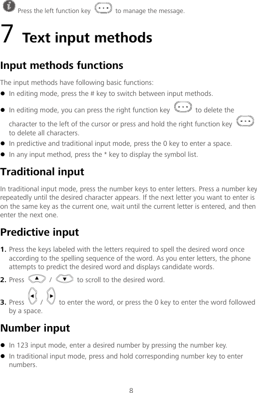  8 7 Text input methods Input methods functions The input methods have following basic functions:  In editing mode, press the # key to switch between input methods.  In editing mode, you can press the right function key   to delete the character to the left of the cursor or press and hold the right function key   to delete all characters.  In predictive and traditional input mode, press the 0 key to enter a space.  In any input method, press the * key to display the symbol list. Traditional input In traditional input mode, press the number keys to enter letters. Press a number key repeatedly until the desired character appears. If the next letter you want to enter is on the same key as the current one, wait until the current letter is entered, and then enter the next one. Predictive input 1. Press the keys labeled with the letters required to spell the desired word once according to the spelling sequence of the word. As you enter letters, the phone attempts to predict the desired word and displays candidate words. 2. Press   /   to scroll to the desired word. 3. Press   /   to enter the word, or press the 0 key to enter the word followed by a space. Number input  In 123 input mode, enter a desired number by pressing the number key.  In traditional input mode, press and hold corresponding number key to enter numbers.  Press the left function key   to manage the message. 