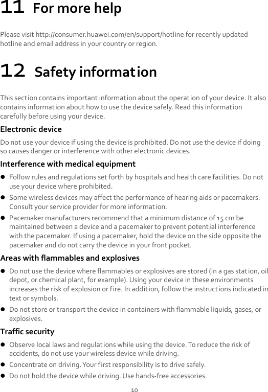 10 11 For more help Please visit http://consumer.huawei.com/en/support/hotline for recently updated hotline and email address in your country or region. 12 Safety information This section contains important information about the operation of your device. It also contains information about how to use the device safely. Read this information carefully before using your device. Electronic device Do not use your device if using the device is prohibited. Do not use the device if doing so causes danger or interference with other electronic devices. Interference with medical equipment  Follow rules and regulations set forth by hospitals and health care facilities. Do not use your device where prohibited.  Some wireless devices may affect the performance of hearing aids or pacemakers. Consult your service provider for more information.  Pacemaker manufacturers recommend that a minimum distance of 15 cm be maintained between a device and a pacemaker to prevent potential interference with the pacemaker. If using a pacemaker, hold the device on the side opposite the pacemaker and do not carry the device in your front pocket. Areas with flammables and explosives  Do not use the device where flammables or explosives are stored (in a gas station, oil depot, or chemical plant, for example). Using your device in these environments increases the risk of explosion or fire. In addition, follow the instructions indicated in text or symbols.  Do not store or transport the device in containers with flammable liquids, gases, or explosives. Traffic security  Observe local laws and regulations while using the device. To reduce the risk of accidents, do not use your wireless device while driving.  Concentrate on driving. Your first responsibility is to drive safely.  Do not hold the device while driving. Use hands-free accessories. 