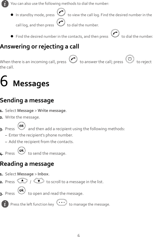 6 Answering or rejecting a call When there is an incoming call, press    to answer the call; press    to reject the call. 6 Messages Sending a message 1. Select Message &gt; Write message. 2. Write the message. 3. Press    and then add a recipient using the following methods: – Enter the recipient&apos;s phone number. – Add the recipient from the contacts. 4. Press    to send the message. Reading a message 1. Select Message &gt; Inbox. 2. Press    /    to scroll to a message in the list. 3. Press    to open and read the message.  You can also use the following methods to dial the number:  In standby mode, press    to view the call log. Find the desired number in the call log, and then press    to dial the number.  Find the desired number in the contacts, and then press    to dial the number.  Press the left function key    to manage the message. 