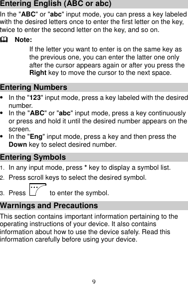 9 Entering English (ABC or abc) In the &quot;ABC&quot; or &quot;abc&quot; input mode, you can press a key labeled with the desired letters once to enter the first letter on the key, twice to enter the second letter on the key, and so on.   Note: If the letter you want to enter is on the same key as the previous one, you can enter the latter one only after the cursor appears again or after you press the Right key to move the cursor to the next space. Entering Numbers  In the &quot;123&quot; input mode, press a key labeled with the desired number.  In the &quot;ABC&quot; or &quot;abc&quot; input mode, press a key continuously or press and hold it until the desired number appears on the screen.  In the &quot;Eng&quot; input mode, press a key and then press the Down key to select desired number. Entering Symbols 1. In any input mode, press * key to display a symbol list. 2. Press scroll keys to select the desired symbol. 3. Press    to enter the symbol. Warnings and Precautions This section contains important information pertaining to the operating instructions of your device. It also contains information about how to use the device safely. Read this information carefully before using your device. 