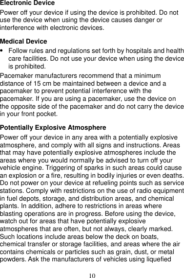 10 Electronic Device Power off your device if using the device is prohibited. Do not use the device when using the device causes danger or interference with electronic devices. Medical Device  Follow rules and regulations set forth by hospitals and health care facilities. Do not use your device when using the device is prohibited. Pacemaker manufacturers recommend that a minimum distance of 15 cm be maintained between a device and a pacemaker to prevent potential interference with the pacemaker. If you are using a pacemaker, use the device on the opposite side of the pacemaker and do not carry the device in your front pocket. Potentially Explosive Atmosphere Power off your device in any area with a potentially explosive atmosphere, and comply with all signs and instructions. Areas that may have potentially explosive atmospheres include the areas where you would normally be advised to turn off your vehicle engine. Triggering of sparks in such areas could cause an explosion or a fire, resulting in bodily injuries or even deaths. Do not power on your device at refueling points such as service stations. Comply with restrictions on the use of radio equipment in fuel depots, storage, and distribution areas, and chemical plants. In addition, adhere to restrictions in areas where blasting operations are in progress. Before using the device, watch out for areas that have potentially explosive atmospheres that are often, but not always, clearly marked. Such locations include areas below the deck on boats, chemical transfer or storage facilities, and areas where the air contains chemicals or particles such as grain, dust, or metal powders. Ask the manufacturers of vehicles using liquefied 