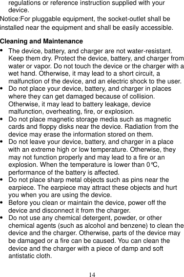 14 regulations or reference instruction supplied with your device. Notice:For pluggable equipment, the socket-outlet shall be installed near the equipment and shall be easily accessible. Cleaning and Maintenance  The device, battery, and charger are not water-resistant. Keep them dry. Protect the device, battery, and charger from water or vapor. Do not touch the device or the charger with a wet hand. Otherwise, it may lead to a short circuit, a malfunction of the device, and an electric shock to the user.  Do not place your device, battery, and charger in places where they can get damaged because of collision. Otherwise, it may lead to battery leakage, device malfunction, overheating, fire, or explosion.    Do not place magnetic storage media such as magnetic cards and floppy disks near the device. Radiation from the device may erase the information stored on them.  Do not leave your device, battery, and charger in a place with an extreme high or low temperature. Otherwise, they may not function properly and may lead to a fire or an explosion. When the temperature is lower than 0°C, performance of the battery is affected.  Do not place sharp metal objects such as pins near the earpiece. The earpiece may attract these objects and hurt you when you are using the device.  Before you clean or maintain the device, power off the device and disconnect it from the charger.    Do not use any chemical detergent, powder, or other chemical agents (such as alcohol and benzene) to clean the device and the charger. Otherwise, parts of the device may be damaged or a fire can be caused. You can clean the device and the charger with a piece of damp and soft antistatic cloth. 