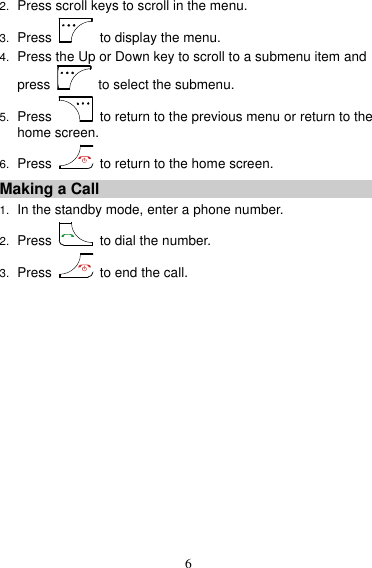 6 2. Press scroll keys to scroll in the menu. 3. Press   to display the menu. 4. Press the Up or Down key to scroll to a submenu item and press   to select the submenu. 5. Press   to return to the previous menu or return to the home screen. 6. Press   to return to the home screen. Making a Call 1. In the standby mode, enter a phone number. 2. Press   to dial the number. 3. Press    to end the call. 
