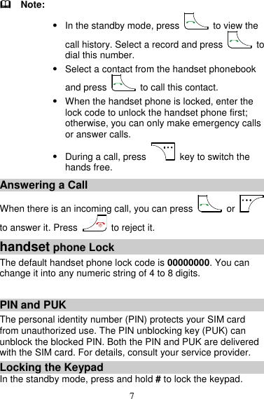 7   Note:  In the standby mode, press    to view the call history. Select a record and press    to dial this number.  Select a contact from the handset phonebook and press    to call this contact.  When the handset phone is locked, enter the lock code to unlock the handset phone first; otherwise, you can only make emergency calls or answer calls.  During a call, press    key to switch the hands free. Answering a Call When there is an incoming call, you can press    or   to answer it. Press    to reject it. handset phone Lock The default handset phone lock code is 00000000. You can change it into any numeric string of 4 to 8 digits.  PIN and PUK The personal identity number (PIN) protects your SIM card from unauthorized use. The PIN unblocking key (PUK) can unblock the blocked PIN. Both the PIN and PUK are delivered with the SIM card. For details, consult your service provider. Locking the Keypad In the standby mode, press and hold # to lock the keypad.   