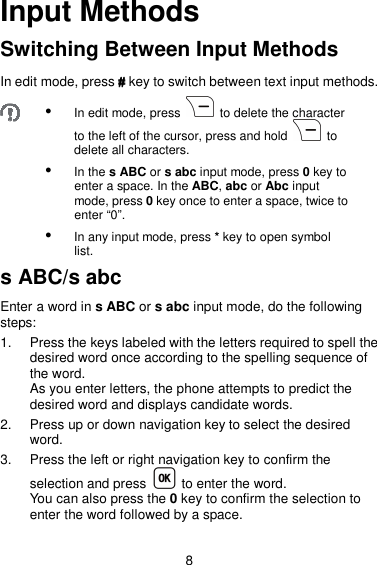 8 Input Methods Switching Between Input Methods In edit mode, press #### key to switch between text input methods.   In edit mode, press    to delete the character to the left of the cursor, press and hold    to delete all characters.  In the s ABC or s abc input mode, press 0 key to enter a space. In the ABC, abc or Abc input mode, press 0 key once to enter a space, twice to enter “0”.  In any input mode, press * key to open symbol list. s ABC/s abc Enter a word in s ABC or s abc input mode, do the following steps: 1.  Press the keys labeled with the letters required to spell the desired word once according to the spelling sequence of the word. As you enter letters, the phone attempts to predict the desired word and displays candidate words. 2.  Press up or down navigation key to select the desired word. 3.  Press the left or right navigation key to confirm the selection and press    to enter the word. You can also press the 0 key to confirm the selection to enter the word followed by a space. 