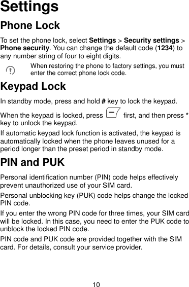 10 Settings Phone Lock To set the phone lock, select Settings &gt; Security settings &gt; Phone security. You can change the default code (1234) to any number string of four to eight digits.  When restoring the phone to factory settings, you must enter the correct phone lock code. Keypad Lock In standby mode, press and hold # key to lock the keypad. When the keypad is locked, press    first, and then press * key to unlock the keypad. If automatic keypad lock function is activated, the keypad is automatically locked when the phone leaves unused for a period longer than the preset period in standby mode. PIN and PUK Personal identification number (PIN) code helps effectively prevent unauthorized use of your SIM card. Personal unblocking key (PUK) code helps change the locked PIN code. If you enter the wrong PIN code for three times, your SIM card will be locked. In this case, you need to enter the PUK code to unblock the locked PIN code. PIN code and PUK code are provided together with the SIM card. For details, consult your service provider. 