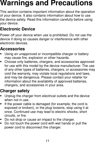 11 Warnings and Precautions This section contains important information about the operation of your device. It also contains information about how to use the device safely. Read this information carefully before using your device. Electronic Device Power off your device when use is prohibited. Do not use the device if doing so causes danger or interference with other electronic devices. Accessories  Using an unapproved or incompatible charger or battery may cause fire, explosion or other hazards.  Choose only batteries, chargers, and accessories approved for use with this model by the device manufacturer. The use of any other types of batteries, chargers, or accessories may void the warranty, may violate local regulations and laws, and may be dangerous. Please contact your retailer for information about the availability of approved batteries, chargers, and accessories in your area. Charger safety  Unplug the charger from electrical outlets and the device when not in use.  If the power cable is damaged (for example, the cord is exposed or broken), or the plug loosens, stop using it at once. Continued use may lead to electric shocks, short circuits, or fire.  Do not drop or cause an impact to the charger.  Do not touch the power cord with wet hands or pull the power cord to disconnect the charger. 
