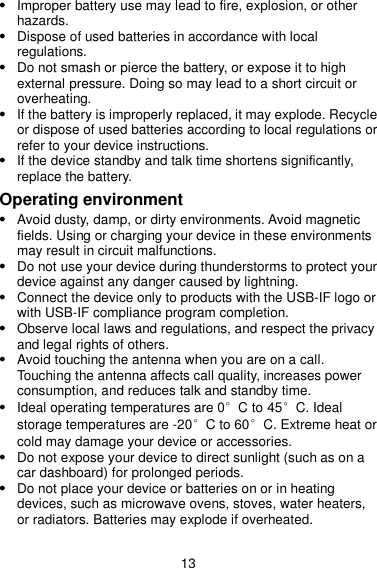 13  Improper battery use may lead to fire, explosion, or other hazards.    Dispose of used batteries in accordance with local regulations.  Do not smash or pierce the battery, or expose it to high external pressure. Doing so may lead to a short circuit or overheating.    If the battery is improperly replaced, it may explode. Recycle or dispose of used batteries according to local regulations or refer to your device instructions.  If the device standby and talk time shortens significantly, replace the battery. Operating environment  Avoid dusty, damp, or dirty environments. Avoid magnetic fields. Using or charging your device in these environments may result in circuit malfunctions.  Do not use your device during thunderstorms to protect your device against any danger caused by lightning.  Connect the device only to products with the USB-IF logo or with USB-IF compliance program completion.  Observe local laws and regulations, and respect the privacy and legal rights of others.  Avoid touching the antenna when you are on a call. Touching the antenna affects call quality, increases power consumption, and reduces talk and standby time.    Ideal operating temperatures are 0°C to 45°C. Ideal storage temperatures are -20°C to 60°C. Extreme heat or cold may damage your device or accessories.    Do not expose your device to direct sunlight (such as on a car dashboard) for prolonged periods.    Do not place your device or batteries on or in heating devices, such as microwave ovens, stoves, water heaters, or radiators. Batteries may explode if overheated. 