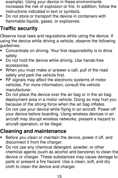 15 example). Using your device in these environments increases the risk of explosion or fire. In addition, follow the instructions indicated in text or symbols.  Do not store or transport the device in containers with flammable liquids, gases, or explosives. Traffic security Observe local laws and regulations while using the device. If using the device while driving a vehicle, observe the following guidelines:  Concentrate on driving. Your first responsibility is to drive safely.  Do not hold the device while driving. Use hands-free accessories.  When you must make or answer a call, pull of the road safely and park the vehicle first.    RF signals may affect the electronic systems of motor vehicles. For more information, consult the vehicle manufacturer.  Do not place the device over the air bag or in the air bag deployment area in a motor vehicle. Doing so may hurt you because of the strong force when the air bag inflates.  Do not use your device while flying in an aircraft. Power off your device before boarding. Using wireless devices in an aircraft may disrupt wireless networks, present a hazard to aircraft operation, or be illegal. Cleaning and maintenance  Before you clean or maintain the device, power it off, and disconnect it from the charger.  Do not use any chemical detergent, powder, or other chemical agents (such as alcohol and benzene) to clean the device or charger. These substances may cause damage to parts or present a fire hazard. Use a clean, soft, and dry cloth to clean the device and charger. 