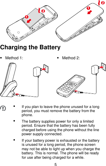 5  Charging the Battery   Method 1:  Method 2:         If you plan to leave the phone unused for a long period, you must remove the battery from the phone.  The battery supplies power for only a limited period. Ensure that the battery has been fully charged before using the phone without the line power supply connected.  If your battery power is exhausted or the battery is unused for a long period, the phone screen may not be able to light up when you charge the battery. This is normal. The phone will be ready for use after being charged for a while. 