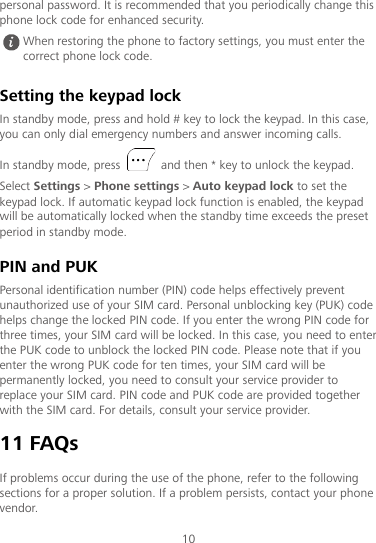 10 personal password. It is recommended that you periodically change this phone lock code for enhanced security. Setting the keypad lock In standby mode, press and hold # key to lock the keypad. In this case, you can only dial emergency numbers and answer incoming calls. In standby mode, press   and then * key to unlock the keypad. Select Settings &gt; Phone settings &gt; Auto keypad lock to set the keypad lock. If automatic keypad lock function is enabled, the keypad will be automatically locked when the standby time exceeds the preset period in standby mode. PIN and PUK Personal identification number (PIN) code helps effectively prevent unauthorized use of your SIM card. Personal unblocking key (PUK) code helps change the locked PIN code. If you enter the wrong PIN code for three times, your SIM card will be locked. In this case, you need to enter the PUK code to unblock the locked PIN code. Please note that if you enter the wrong PUK code for ten times, your SIM card will be permanently locked, you need to consult your service provider to replace your SIM card. PIN code and PUK code are provided together with the SIM card. For details, consult your service provider. 11 FAQs If problems occur during the use of the phone, refer to the following sections for a proper solution. If a problem persists, contact your phone vendor.  When restoring the phone to factory settings, you must enter the correct phone lock code. 