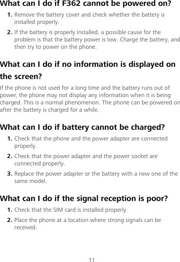 11 What can I do if F362 cannot be powered on? 1. Remove the battery cover and check whether the battery is installed properly. 2. If the battery is properly installed, a possible cause for the problem is that the battery power is low. Charge the battery, and then try to power on the phone. What can I do if no information is displayed on the screen? If the phone is not used for a long time and the battery runs out of power, the phone may not display any information when it is being charged. This is a normal phenomenon. The phone can be powered on after the battery is charged for a while. What can I do if battery cannot be charged? 1. Check that the phone and the power adapter are connected properly. 2. Check that the power adapter and the power socket are connected properly. 3. Replace the power adapter or the battery with a new one of the same model. What can I do if the signal reception is poor? 1. Check that the SIM card is installed properly. 2. Place the phone at a location where strong signals can be received. 