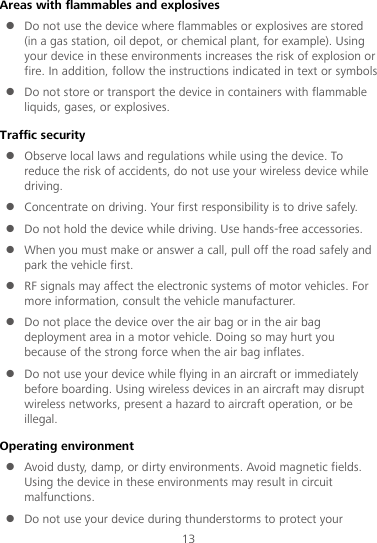 13 Areas with flammables and explosives  Do not use the device where flammables or explosives are stored (in a gas station, oil depot, or chemical plant, for example). Using your device in these environments increases the risk of explosion or fire. In addition, follow the instructions indicated in text or symbols.  Do not store or transport the device in containers with flammable liquids, gases, or explosives. Traffic security  Observe local laws and regulations while using the device. To reduce the risk of accidents, do not use your wireless device while driving.  Concentrate on driving. Your first responsibility is to drive safely.  Do not hold the device while driving. Use hands-free accessories.  When you must make or answer a call, pull off the road safely and park the vehicle first.    RF signals may affect the electronic systems of motor vehicles. For more information, consult the vehicle manufacturer.  Do not place the device over the air bag or in the air bag deployment area in a motor vehicle. Doing so may hurt you because of the strong force when the air bag inflates.  Do not use your device while flying in an aircraft or immediately before boarding. Using wireless devices in an aircraft may disrupt wireless networks, present a hazard to aircraft operation, or be illegal.   Operating environment  Avoid dusty, damp, or dirty environments. Avoid magnetic fields. Using the device in these environments may result in circuit malfunctions.  Do not use your device during thunderstorms to protect your 