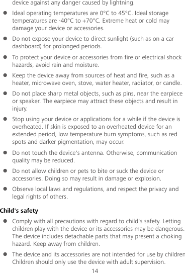 14 device against any danger caused by lightning.    Ideal operating temperatures are 0°C to 45°C. Ideal storage temperatures are -40°C to +70°C. Extreme heat or cold may damage your device or accessories.  Do not expose your device to direct sunlight (such as on a car dashboard) for prolonged periods.    To protect your device or accessories from fire or electrical shock hazards, avoid rain and moisture.  Keep the device away from sources of heat and fire, such as a heater, microwave oven, stove, water heater, radiator, or candle.  Do not place sharp metal objects, such as pins, near the earpiece or speaker. The earpiece may attract these objects and result in injury.    Stop using your device or applications for a while if the device is overheated. If skin is exposed to an overheated device for an extended period, low temperature burn symptoms, such as red spots and darker pigmentation, may occur.    Do not touch the device&apos;s antenna. Otherwise, communication quality may be reduced.    Do not allow children or pets to bite or suck the device or accessories. Doing so may result in damage or explosion.  Observe local laws and regulations, and respect the privacy and legal rights of others.   Child&apos;s safety  Comply with all precautions with regard to child&apos;s safety. Letting children play with the device or its accessories may be dangerous. The device includes detachable parts that may present a choking hazard. Keep away from children.  The device and its accessories are not intended for use by children. Children should only use the device with adult supervision.   