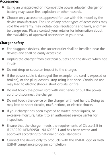 15 Accessories  Using an unapproved or incompatible power adapter, charger or battery may cause fire, explosion or other hazards.    Choose only accessories approved for use with this model by the device manufacturer. The use of any other types of accessories may void the warranty, may violate local regulations and laws, and may be dangerous. Please contact your retailer for information about the availability of approved accessories in your area. Charger safety  For pluggable devices, the socket-outlet shall be installed near the devices and shall be easily accessible.  Unplug the charger from electrical outlets and the device when not in use.  Do not drop or cause an impact to the charger.  If the power cable is damaged (for example, the cord is exposed or broken), or the plug loosens, stop using it at once. Continued use may lead to electric shocks, short circuits, or fire.  Do not touch the power cord with wet hands or pull the power cord to disconnect the charger.  Do not touch the device or the charger with wet hands. Doing so may lead to short circuits, malfunctions, or electric shocks.  If your charger has been exposed to water, other liquids, or excessive moisture, take it to an authorized service center for inspection.  Ensure that the charger meets the requirements of Clause 2.5 in IEC60950-1/EN60950-1/UL60950-1 and has been tested and approved according to national or local standards.  Connect the device only to products with the USB-IF logo or with USB-IF compliance program completion. 
