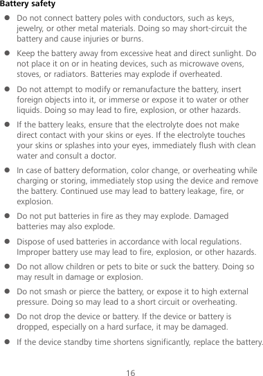 16 Battery safety  Do not connect battery poles with conductors, such as keys, jewelry, or other metal materials. Doing so may short-circuit the battery and cause injuries or burns.  Keep the battery away from excessive heat and direct sunlight. Do not place it on or in heating devices, such as microwave ovens, stoves, or radiators. Batteries may explode if overheated.  Do not attempt to modify or remanufacture the battery, insert foreign objects into it, or immerse or expose it to water or other liquids. Doing so may lead to fire, explosion, or other hazards.  If the battery leaks, ensure that the electrolyte does not make direct contact with your skins or eyes. If the electrolyte touches your skins or splashes into your eyes, immediately flush with clean water and consult a doctor.  In case of battery deformation, color change, or overheating while charging or storing, immediately stop using the device and remove the battery. Continued use may lead to battery leakage, fire, or explosion.  Do not put batteries in fire as they may explode. Damaged batteries may also explode.  Dispose of used batteries in accordance with local regulations. Improper battery use may lead to fire, explosion, or other hazards.  Do not allow children or pets to bite or suck the battery. Doing so may result in damage or explosion.  Do not smash or pierce the battery, or expose it to high external pressure. Doing so may lead to a short circuit or overheating.    Do not drop the device or battery. If the device or battery is dropped, especially on a hard surface, it may be damaged.    If the device standby time shortens significantly, replace the battery. 