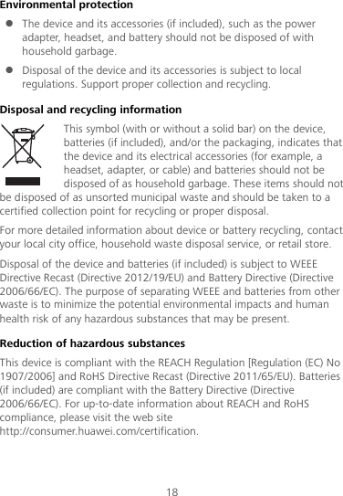 18 Environmental protection  The device and its accessories (if included), such as the power adapter, headset, and battery should not be disposed of with household garbage.  Disposal of the device and its accessories is subject to local regulations. Support proper collection and recycling. Disposal and recycling information This symbol (with or without a solid bar) on the device, batteries (if included), and/or the packaging, indicates that the device and its electrical accessories (for example, a headset, adapter, or cable) and batteries should not be disposed of as household garbage. These items should not be disposed of as unsorted municipal waste and should be taken to a certified collection point for recycling or proper disposal. For more detailed information about device or battery recycling, contact your local city office, household waste disposal service, or retail store. Disposal of the device and batteries (if included) is subject to WEEE Directive Recast (Directive 2012/19/EU) and Battery Directive (Directive 2006/66/EC). The purpose of separating WEEE and batteries from other waste is to minimize the potential environmental impacts and human health risk of any hazardous substances that may be present. Reduction of hazardous substances This device is compliant with the REACH Regulation [Regulation (EC) No 1907/2006] and RoHS Directive Recast (Directive 2011/65/EU). Batteries (if included) are compliant with the Battery Directive (Directive 2006/66/EC). For up-to-date information about REACH and RoHS compliance, please visit the web site http://consumer.huawei.com/certification. 