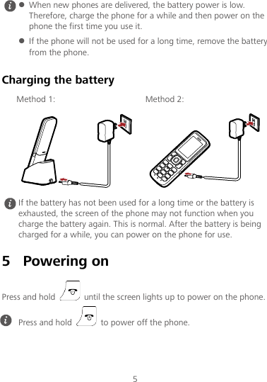 5 Charging the battery Method 1: Method 2:   5 Powering on Press and hold   until the screen lights up to power on the phone.   When new phones are delivered, the battery power is low. Therefore, charge the phone for a while and then power on the phone the first time you use it.  If the phone will not be used for a long time, remove the battery from the phone.  If the battery has not been used for a long time or the battery is exhausted, the screen of the phone may not function when you charge the battery again. This is normal. After the battery is being charged for a while, you can power on the phone for use.  Press and hold   to power off the phone. 