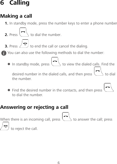 6 6 Calling Making a call 1. In standby mode, press the number keys to enter a phone number. 2. Press   to dial the number. 3. Press   to end the call or cancel the dialing. Answering or rejecting a call When there is an incoming call, press   to answer the call; press  to reject the call.  You can also use the following methods to dial the number:  In standby mode, press   to view the dialed calls. Find the desired number in the dialed calls, and then press   to dial the number.  Find the desired number in the contacts, and then press   to dial the number. 