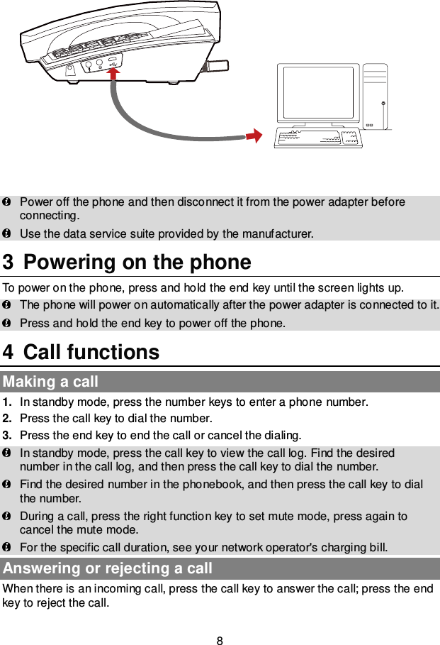 8    Power off the phone and then disconnect it from the power adapter before connecting.  Use the data service suite provided by the manufacturer. 3  Powering on the phone To power on the phone, press and hold the end key until the screen lights up.  The phone will power on automatically after the power adapter is connected to it.  Press and hold the end key to power off the phone. 4  Call functions Making a call 1. In standby mode, press the number keys to enter a phone number. 2. Press the call key to dial the number. 3. Press the end key to end the call or cancel the dialing.  In standby mode, press the call key to view the call log. Find the desired number in the call log, and then press the call key to dial the number.  Find the desired number in the phonebook, and then press the call key to dial the number.  During a call, press the right function key to set mute mode, press again to cancel the mute mode.  For the specific call duration, see your network operator&apos;s charging bill. Answering or rejecting a call When there is an incoming call, press the call key to answer the call; press the end key to reject the call. 
