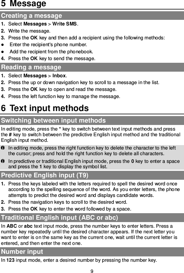 9 5  Message Creating a message 1. Select Messages &gt; Write SMS. 2. Write the message. 3. Press the OK key and then add a recipient using the following methods:  Enter the recipient&apos;s phone number.  Add the recipient from the phonebook. 4. Press the OK key to send the message. Reading a message 1. Select Messages &gt; Inbox. 2. Press the up or down navigation key to scroll to a message in the list. 3. Press the OK key to open and read the message. 4. Press the left function key to manage the message. 6  Text input methods Switching between input methods In editing mode, press the * key to switch between text input methods and press the # key to switch between the predictive English input method and the traditional English input method.  In editing mode, press the right function key to delete the character to the left the cursor; press and hold the right function key to delete all characters.  In predictive or traditional English input mode, press the 0 key to enter a space and press the 1 key to display the symbol list. Predictive English input (T9) 1. Press the keys labeled with the letters required to spell the desired word once according to the spelling sequence of the word. As you enter letters, the phone attempts to predict the desired word and displays candidate words. 2. Press the navigation keys to scroll to the desired word. 3. Press the OK key to enter the word followed by a space. Traditional English input (ABC or abc) In ABC or abc text input mode, press the number keys to enter letters. Press a number key repeatedly until the desired character appears. If the next letter you want to enter is on the same key as the current one, wait until the current letter is entered, and then enter the next one. Number input In 123 input mode, enter a desired number by pressing the number key. 