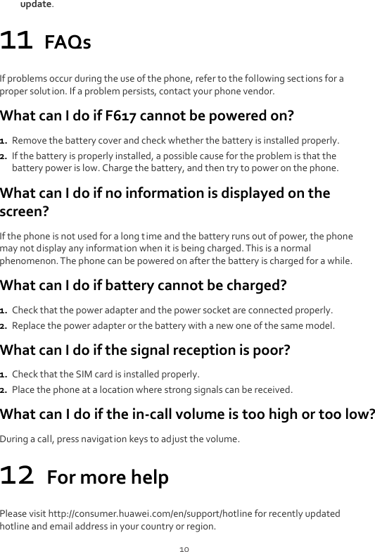  10 update. 11 FAQs If problems occur during the use of the phone, refer to the following sections for a proper solution. If a problem persists, contact your phone vendor. What can I do if F617 cannot be powered on? 1. Remove the battery cover and check whether the battery is installed properly. 2. If the battery is properly installed, a possible cause for the problem is that the battery power is low. Charge the battery, and then try to power on the phone. What can I do if no information is displayed on the screen? If the phone is not used for a long time and the battery runs out of power, the phone may not display any information when it is being charged. This is a normal phenomenon. The phone can be powered on after the battery is charged for a while. What can I do if battery cannot be charged? 1. Check that the power adapter and the power socket are connected properly. 2. Replace the power adapter or the battery with a new one of the same model. What can I do if the signal reception is poor? 1. Check that the SIM card is installed properly. 2. Place the phone at a location where strong signals can be received. What can I do if the in-call volume is too high or too low? During a call, press navigation keys to adjust the volume. 12 For more help Please visit http://consumer.huawei.com/en/support/hotline for recently updated hotline and email address in your country or region. 