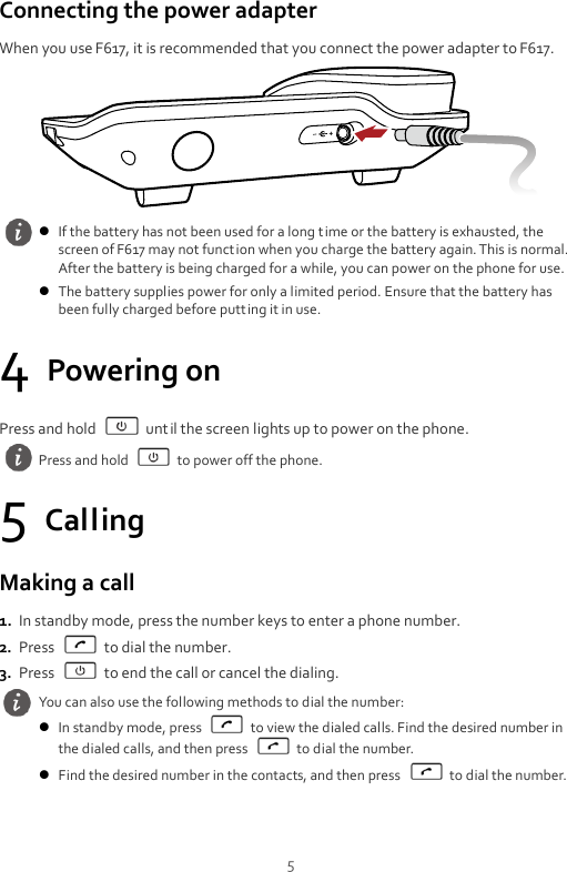  5 Connecting the power adapter When you use F617, it is recommended that you connect the power adapter to F617.  4 Powering on Press and hold    until the screen lights up to power on the phone. 5 Calling Making a call 1. In standby mode, press the number keys to enter a phone number. 2. Press    to dial the number. 3. Press    to end the call or cancel the dialing.   If the battery has not been used for a long t ime or the battery is exhausted, the screen of F617 may not function when you charge the battery again. This is normal. After the battery is being charged for a while, you can power on the phone for use.  The battery supplies power for only a limited period. Ensure that the battery has been fully charged before putting it in use.  Press and hold    to power off the phone. You can also use the following methods to dial the number:  In standby mode, press    to view the dialed calls. Find the desired number in the dialed calls, and then press    to dial the number.  Find the desired number in the contacts, and then press    to dial the number. 