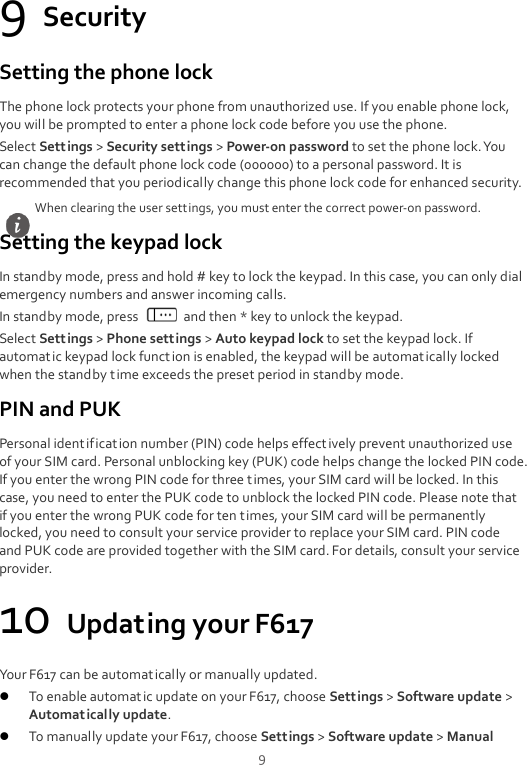  9 9 Security Setting the phone lock The phone lock protects your phone from unauthorized use. If you enable phone lock, you will be prompted to enter a phone lock code before you use the phone. Select Settings &gt; Security settings &gt; Power-on password to set the phone lock. You can change the default phone lock code (000000) to a personal password. It is recommended that you periodically change this phone lock code for enhanced security. Setting the keypad lock In standby mode, press and hold # key to lock the keypad. In this case, you can only dial emergency numbers and answer incoming calls. In standby mode, press    and then * key to unlock the keypad. Select Settings &gt; Phone settings &gt; Auto keypad lock to set the keypad lock. If automatic keypad lock funct ion is enabled, the keypad will be automatically locked when the standby t ime exceeds the preset period in standby mode. PIN and PUK Personal identification number (PIN) code helps effectively prevent unauthorized use of your SIM card. Personal unblocking key (PUK) code helps change the locked PIN code. If you enter the wrong PIN code for three t imes, your SIM card will be locked. In this case, you need to enter the PUK code to unblock the locked PIN code. Please note that if you enter the wrong PUK code for ten t imes, your SIM card will be permanently locked, you need to consult your service provider to replace your SIM card. PIN code and PUK code are provided together with the SIM card. For details, consult your service provider. 10 Updating your F617 Your F617 can be automatically or manually updated.  To enable automatic update on your F617, choose Settings &gt; Software update &gt; Automatically update.  To manually update your F617, choose Settings &gt; Software update &gt; Manual When clearing the user settings, you must enter the correct power-on password. 